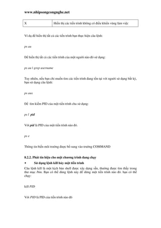 www.nhipsongcongnghe.net
X Hi n th các ti n trình không có i u khi n vùng làm vi c
Ví d hi n th t t c các ti n trình b n th c hi n câu l nh:
ps au
hi n th t t c các ti n trình c a m t ngư i nào ó s d ng:
ps au | grep username
Tuy nhiên, n u b n ch mu n tìm các ti n trình ang t n t i v i ngư i s d ng b t kỳ,
b n s d ng câu l nh:
ps aux
tìm ki m PID c a m t ti n trình cha s d ng:
ps l pid
V i pid là PID c a m t ti n trình nào ó.
ps e
Thông tin bi n môi trư ng ư c b sung vào trư ng COMMAND
8.2.2. Phát tín hi u cho m t chương trình ang ch y
• S d ng l nh kill h y m t ti n trình
Câu l nh kill là m t k ch b n shell ư c xây d ng s n, thư ng ư c tìm th y trong
thư m c /bin. B n có th dùng l nh này d ng m t ti n trình nào ó. b n có th
ch y:
kill PID
V i PID là PID c a ti n trình nào ó
 