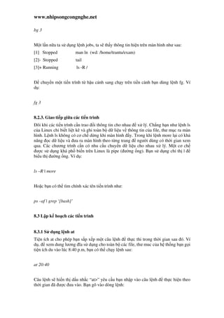 www.nhipsongcongnghe.net
bg 3
M t l n n a ta s d ng l nh jobs, ta s th y thông tin hi n trên màn hình như sau:
[1] Stopped man ln (wd: /home/trantu/exam)
[2]- Stopped tail
[3]+ Running ls -R /
chuy n m t ti n trình t h u c nh sang ch y trên ti n c nh b n dùng l nh fg. Ví
d :
fg 3
8.2.3. Giao ti p gi a các ti n trình
ôi khi các ti n trình c n trao i thông tin cho nhau x lý. Ch ng h n như l nh ls
c a Linux ch bi t li t kê và ghi toàn b d li u v thông tin c a file, thư m c ra màn
hình. L nh ls không có cơ ch d ng khi màn hình y. Trong khi l nh more l i có kh
năng c d li u và ưa ra màn hình theo t ng trang ngư i dùng có th i gian xem
qua. Các chương trình c n có nhu c u chuy n d li u cho nhau x lý. M t cơ ch
ư c s d ng khá ph bi n trên Linux là pipe ( ư ng ng). B n s d ng ch th |
bi u th ư ng ng. Ví d :
ls –R | more
Ho c b n có th tìm chính xác tên ti n trình như:
ps –af | grep ‘[bash]’
8.3 L p k ho ch các ti n trình
8.3.1 S d ng l nh at
Ti n ích at cho phép b n s p x p m t câu l nh th c thi trong th i gian sau ó. Ví
d , xem dung lương ĩa s d ng cho toàn b các file, thư muc c a h th ng b n g i
ti n ích du vào lúc 8:40 p.m, b n có th ch y l nh sau:
at 20:40
Câu l nh s hi n th d u nh c “at>” yêu c u b n nh p vào câu l nh th c hi n theo
th i gian ã ư c ưa vào. B n gõ vào dòng l nh:
 