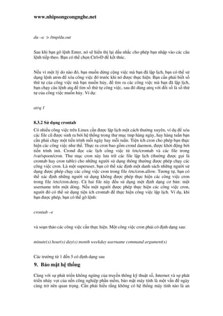 www.nhipsongcongnghe.net
du –a > /tmp/du.out
Sau khi b n gõ l nh Enter, nó s hi n th l i d u nh c cho phép b n nh p vào các câu
l nh ti p theo. B n có th ch n Ctrl+D k t thúc.
N u vì m t lý do nào ó, b n mu n d ng c ng vi c mà b n ã l p l ch, b n có th s
d ng l nh atrm xóa công vi c ó trư c khi nó ư c th c hi n. B n c n ph i bi t s
th t c a công vi c mà b n mu n h y, tìm ra các công vi c mà b n ã l p l ch,
b n ch y câu l nh atq tìm s th t công vi c, sau ó dùng atrq v i i s là s th
t c a công vi c mu n h y. Ví d :
atrq 1
8.3.2 S d ng crontab
Có nhi u công vi c trên Linux c n ư c l p l ch m t cách thư ng xuyên, ví d xóa
các file cũ ư c sinh ra b i h th ng trong thư m c tmp hàng ngày, hay hàng tu n b n
c n ph i ch y m t ti n trình m i ngày hay m i tu n. Ti n ích cron cho phép b n th c
hi n các công vi c như th . Th c ra cron bao g m crond daemon, ư c kh i ng b i
ti n trình init. Crond c các l ch công vi c t /etc/crontab và các file trong
/var/spoon/cron. Thư m c cron này lưu tr các file l p l ch (thư ng ư c g i là
crontab hay cron table) cho nh ng ngư i s d ng thông thư ng ư c phép ch y các
công vi c cron. Là m t superuser, b n có th xác nh m t danh sách nh ng ngư i s
d ng ư c phép ch y các công vi c cron trong file /etc/cron.allow. Tương t , b n có
th xác nh nh ng ngư i s d ng không ư c phép th c hi n các công vi c cron
trong file /etc/cron.deny. C hai file này u s d ng m t nh d ng cơ b n: m t
username trên m t dòng. N u m t ngư i ư c phép th c hi n các công vi c cron,
ngư i ó có th s d ng ti n ích crontab th c hi n công vi c l p l ch. Ví d , khi
b n ư c phép, b n có th gõ l nh:
crontab –e
và so n th o các công vi c c n th c hi n. M t công vi c cron ph i có nh d ng sau:
minute(s) hour(s) day(s) month weekday username command argument(s)
Các trư ng t 1 n 5 có nh d ng sau
9. B o m t h th ng
Cùng v i s phát tri n không ng ng c a truy n thông k thu t s , Internet và s phát
tri n nh y v t c a n n công nghi p ph n m m, b o m t máy tính là m t v n ngày
càng tr nên quan tr ng. C n ph i hi u r ng không có h th ng máy tính nào là an
 