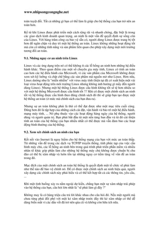 www.nhipsongcongnghe.net
toàn tuy t i. T t c nh ng gì b n có th làm là giúp cho h th ng c a b n tr nên an
toàn hơn.
K t khi Linux ư c phát tri n m t cách r ng rãi và nhanh chóng, c bi t là trong
các giao d ch kinh doanh quan tr ng, an ninh là m t v n quy t nh s s ng còn
c a Linux. V i hàng trăm công c b o v s n có, ngư i dùng Linux ư c trang b t t
hơn ngăn ch n và duy trì m t h th ng an toàn. Linux không nh ng ho t ng t t
mà còn có nh ng tính năng và s n ph m liên quan cho phép xây d ng m t môi trư ng
tương i an toàn.
9.1. Nh ng nguy cơ an ninh trên Linux
Linux và các ng d ng trên nó có th không ít các l h ng an ninh hơn nh ng h i u
hành khác. Theo quan i m c a m t s chuyên gia máy tính, Linux có tính an toàn
cao hơn các h i u hành c a Microsoft, vì các s n ph m c a Microsoft không ư c
xem xét k lư ng và ch t ch b ng các s n ph m mã ngu n m như Linux. Hơn n a,
Linux dư ng như là "mi n nhi m" v i virus máy tính (hi n t i ã có xu t hi n m t vài
lo i virus ho t ng trên môi trư ng Linux nhưng không nh hư ng gì m y n ngư i
dùng Linux). Nhưng m t h th ng Linux ư c c u hình không t t s t hơn nhi u so
v i m t h th ng Microsoft ư c c u hình t t !!! Khi có ư c m t chính sách an ninh
t t và h th ng ư c c u hình theo úng chính sách ó thì s giúp b n t o ư c m t
h th ng an toàn ( m c mà chính sách c a b n ưa ra).
Nhưng s an toàn không ph i là th có th t ư c như m t m c tiêu cu i cùng.
úng hơn ó là t p h p c a nh ng cách cài t, v n hành và b o trì m t h i u hành,
m ng máy tính, ... Nó ph thu c vào các ho t ng hàng ngày c a h th ng, ngư i
dùng và ngư i qu n tr . B n ph i b t u t m t n n t ng ban u và t ó c i thi n
tính an toàn c a h th ng c a b n nhi u nh t có th ư c mà v n m b o các ho t
ng bình thư ng c a h th ng.
9.2. Xem xét chính sách an ninh c a b n
K t n i vào Inernet là nguy hi m cho h th ng m ng c a b n v i m c an toàn th p.
T nh ng v n trong các d ch v TCP/IP truy n th ng, tính ph c t p c a vi c c u
hình máy ch , các l h ng an ninh bên trong quá trình phát tri n ph n m m và nhi u
nhân t khác góp ph n làm cho nh ng h th ng máy ch không ư c chu n b chu
áo có th b xâm nh p và luôn t n t i nh ng nguy cơ ti m tàng v v n an toàn
trong ó.
M c ích c a m t chính sách an toàn h th ng là quy t nh m t t ch c s ph i làm
như th nào b o v chính nó. có ư c m t chính sách an ninh hi u qu , ngư i
xây d ng các chính sách này ph i hi u và có th k t h p t t c các thông tin, yêu c u,
...
Khi m t tình hu ng x y ra n m ngoài d ki n, ch ng h n m t s xâm nh p trái phép
vào h th ng c a b n, câu h i l n nh t là "s ph i làm gì ây ?"
Không may là có hàng tri u câu tr l i khác nhau cho câu h i ó. N u m t ngư i mà
chưa t ng ph i i phó v i m t k xâm nh p trư c ây thì k xâm nh p có th d
dàng bi n m t vì các d u v t ã tr nên qúa cũ và không còn h u ích n a.
 