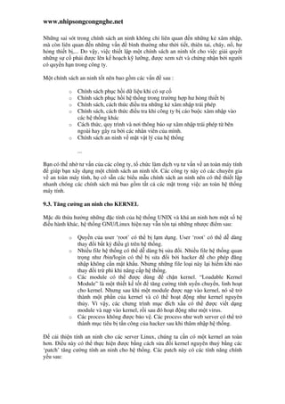 www.nhipsongcongnghe.net
Nh ng sai sót trong chính sách an ninh không ch liên quan n nh ng k xâm nh p,
mà còn liên quan n nh ng v n bình thư ng như th i ti t, thiên tai, cháy, n , hư
h ng thi t b ,... Do v y, vi c thi t l p m t chính sách an ninh t t cho vi c gi i quy t
nh ng s c ph i ư c lên k ho ch k lư ng, ư c xem xét và ch ng nh n b i ngư i
có quy n h n trong công ty.
M t chính sách an ninh t t nên bao g m các v n sau :
o Chính sách ph c h i d li u khi có s c
o Chính sách ph c h i h th ng trong trư ng h p hư h ng thi t b
o Chính sách, cách th c i u tra nh ng k xâm nh p trái phép
o Chính sách, cách th c i u tra khi công ty b cáo bu c xâm nh p vào
các h th ng khác
o Cách th c, quy trình và nơi thông báo s xâm nh p trái phép t bên
ngoài hay gây ra b i các nhân viên c a mình.
o Chính sách an ninh v m t v t lý c a h th ng
...
B n có th nh tư v n c a các công ty, t ch c làm d ch v tư v n v an toàn máy tính
giúp b n xây d ng m t chính sách an ninh t t. Các công ty này có các chuyên gia
v an toàn máy tính, h có s n các bi u m u chính sách an ninh nên có th thi t l p
nhanh chóng các chính sách mà bao g m t t c các m t trong vi c an toàn h th ng
máy tính.
9.3. Tăng cư ng an ninh cho KERNEL
M c dù th a hư ng nh ng c tính c a h th ng UNIX và khá an ninh hơn m t s h
i u hành khác, h th ng GNU/Linux hi n nay v n t n t i nh ng như c i m sau:
o Quy n c a user ‘root’ có th b l m d ng. User ‘root’ có th d dàng
thay i b t kỳ i u gì trên h th ng.
o Nhi u file h th ng có th d dàng b s a i. Nhi u file h th ng quan
tr ng như /bin/login có th b s a i b i hacker cho phép ăng
nh p không c n m t kh u. Nhưng nh ng file lo i này l i hi m khi nào
thay i tr phi khi nâng c p h th ng.
o Các module có th ư c dùng ch n kernel. “Loadable Kernel
Module” là m t thi t k t t tăng cư ng tính uy n chuy n, linh ho t
cho kernel. Nhưng sau khi m t module ư c n p vào kernel, nó s tr
thành m t ph n c a kernel và có th ho t ng như kernel nguyên
th y. Vì v y, các chưng trình m c ích x u có th ư c vi t d ng
module và n p vào kernel, r i sau ó ho t ng như m t virus.
o Các process không ư c b o v . Các process như web server có th tr
thành m c tiêu b t n công c a hacker sau khi thâm nh p h th ng.
c i thi n tính an ninh cho các server Linux, chúng ta c n có m t kernel an toàn
hơn. i u này có th th c hi n ư c b ng cách s a i kernel nguyên thu b ng các
‘patch’ tăng cư ng tính an ninh cho h th ng. Các patch này có các tính năng chính
y u sau:
 