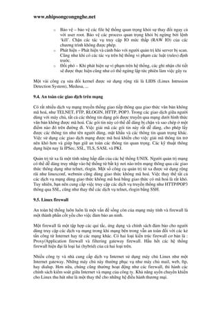 www.nhipsongcongnghe.net
o B o v – b o v các file h th ng quan tr ng kh i s thay i ngay c
v i user root. B o v các process quan tr ng kh i b ng ng b i l nh
‘kill’. Ch n các tác v truy c p IO m c th p (RAW IO) c a các
chương trình không ư c phép.
o Phát hi n – Phát hi n và c nh báo v i ngư i qu n tr khi server b scan.
Cũng như khi có các tác v trên h th ng vi ph m các lu t (rules) nh
trư c.
o i phó – Khi phát hi n s vi ph m trên h th ng, các ghi nh n chi ti t
s ư c th c hi n cũng như có th ng ng l p t c phiên làm vi c gây ra
M t vài công c s a i kernel ư c s d ng r ng rãi là LIDS (Linux Intrusion
Detection System), Medusa, ...
9.4. An toàn các giao d ch trên m ng
Có r t nhi u d ch v m ng truy n th ng giao ti p thông qua giao th c văn b n không
mã hoá, như TELNET, FTP, RLOGIN, HTTP, POP3. Trong các giao d ch gi a ngư i
dùng v i máy ch , t t c các thông tin d ng gói ư c truy n qua m ng dư i hình th c
văn b n không ư c mã hoá. Các gói tin này có th d dàng b ch n và sao chép m t
i m nào ó trên ư ng i. Vi c gi i mã các gói tin này r t d dàng, cho phép l y
ư c các thông tin như tên ngư i dùng, m t kh u và các thông tin quan tr ng khác.
Vi c s d ng các giao d ch m ng ư c mã hoá khi n cho vi c gi i mã thông tin tr
nên khó hơn và giúp b n gi an toàn các thông tin quan tr ng. Các k thu t thông
d ng hi n nay là IPSec, SSL, TLS, SASL và PKI.
Qu n tr t xa là m t tính năng h p d n c a các h th ng UNIX. Ngư i qu n tr m ng
có th d dàng truy nh p vào h th ng t b t kỳ nơi nào trên m ng thông qua các giao
th c thông d ng như telnet, rlogin. M t s công c qu n tr t xa ư c s d ng r ng
rãi như linuxconf, webmin cũng dùng giao th c không mã hoá. Vi c thay th t t c
các d ch v m ng dùng giao th c không mã hoá b ng giao th c có mã hoá là r t khó.
Tuy nhiên, b n nên cung c p vi c truy c p các d ch v truy n th ng như HTTP/POP3
thông qua SSL, cũng như thay th các d ch v telnet, rlogin b ng SSH.
9.5. Linux firewall
An toàn h th ng luôn luôn là m t v n s ng còn c a m ng máy tính và firewall là
m t thành ph n c t y u cho vi c m b o an ninh.
M t firewall là m t t p h p các qui t c, ng d ng và chính sách m b o cho ngư i
dùng truy c p các d ch v m ng trong khi m ng bên trong v n an toàn i v i các k
t n công t Internet hay t các m ng khác. Có hai lo i ki n trúc firewall cơ b n là :
Proxy/Application firewall và filtering gateway firewall. H u h t các h th ng
firewall hi n i là lo i lai (hybrid) c a c hai lo i trên.
Nhi u công ty và nhà cung c p d ch v Internet s d ng máy ch Linux như m t
Internet gateway. Nh ng máy ch này thư ng ph c v như máy ch mail, web, ftp,
hay dialup. Hơn n a, chúng cũng thư ng ho t ng như các firewall, thi hành các
chính sách ki m soát gi a Internet và m ng c a công ty. Kh năng uy n chuy n khi n
cho Linux thu hút như là m t thay th cho nh ng h i u hành thương m i.
 