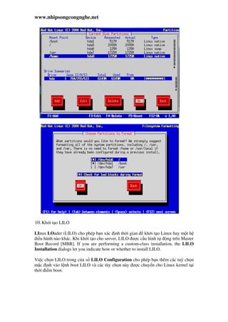 www.nhipsongcongnghe.net
10.Kh i t o LILO
LInux LOader (LILO) cho phép b n xác nh th i gian kh i t o Linux hay m t h
i u hành nào khác. Khi kh i t o cho server, LILO ư c c u hình t ng trên Master
Boot Record [MBR]. If you are performing a custom-class installation, the LILO
Installation dialogs let you indicate how or whether to install LILO.
Vi c ch n LILO trong c a s LILO Configuration cho phép b n thêm các tuỳ ch n
m c nh vào l nh boot LILO và các tùy ch n này ư c chuy n cho Linux kernel t i
th i i m boot.
 
