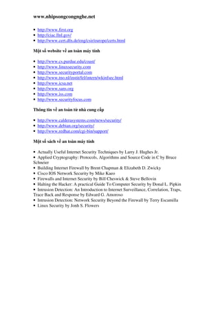www.nhipsongcongnghe.net
• http://www.first.org
• http://ciac.llnl.gov/
• http://www.cert.dfn.de/eng/csir/europe/certs.html
M t s website v an toàn máy tính
• http://www.cs.purdue.edu/coast/
• http://www.linuxsecurity.com
• http://www.securityportal.com
• http://www.tno.nl/instit/fel/intern/wkinfsec.html
• http://www.icsa.net
• http://www.sans.org
• http://www.iss.com
• http://www.securityfocus.com
Thông tin v an toàn t nhà cung c p
• http://www.calderasystems.com/news/security/
• http://www.debian.org/security/
• http://www.redhat.com/cgi-bin/support/
M t s sách v an toàn máy tính
• Actually Useful Internet Security Techniques by Larry J. Hughes Jr.
• Applied Cryptography: Protocols, Algorithms and Source Code in C by Bruce
Schneier
• Building Internet Firewall by Brent Chapman & Elizabeth D. Zwicky
• Cisco IOS Network Security by Mike Kaeo
• Firewalls and Internet Security by Bill Cheswick & Steve Bellovin
• Halting the Hacker: A practical Guide To Computer Security by Donal L. Pipkin
• Intrusion Detection: An Introduction to Internet Surveillance, Correlation, Traps,
Trace Back and Response by Edward G. Amoroso
• Intrusion Detection: Network Security Beyond the Firewall by Terry Escamilla
• Linux Security by Jonh S. Flowers
 