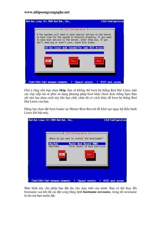 www.nhipsongcongnghe.net
.
Chú ý r ng n u b n ch n Skip, b n s không th boot h th ng Red Hat Linux m t
các tr c ti p mà s ph i s d ng phương pháp boot khác (boot disk ch ng h n) B n
ch nên l a ch n cách này khi b n ch c ch n ã có cách khác boot h th ng Red
Hat Linux c a b n.
Dùng l a ch n t boot loader t i Master Boot Record kh i t o ngay h i u hành
Linux khi b t máy.
Màn hình này cho phép b n t tên cho máy tính c a mình. B n có th thay i
hostname sau khi ã cài t xong b ng l nh hostname newname, trong ó newname
là tên mà b n mu n t.
 