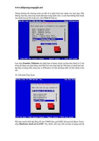 www.nhipsongcongnghe.net
Thông thư ng thì chương trình cài t s t phát hi n lo i chu t c a máy b n. N u
không, b n hãy ch n lo i chu t phù h p trong danh sách, và n u b n không bi t chu t
c a mình lo i gì thì c yên, click Next ti p t c.
L a ch n Emulate 3 Buttons cho phép b n s d ng chu t c a b n như chu t có 2 nút
trong ó dùng nút gi a b ng cách b m hai nút cùng m t lúc.N u b n có chu t hai nút,
b n hãy s d ng ch c năng này vì XWindow tr nên d dùng nh t v i khi chu t có ba
nút.
14. C u hình Time Zone
N u b n mu n thi t l p ng h cho CMOS theo gi GMT (Greenwich Mean Time),
ch n Hardware clock set to GMT. Tuy nhiên, n u máy tính c a b n s d ng m t h
 