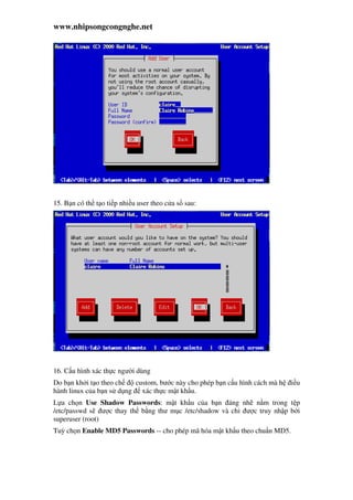www.nhipsongcongnghe.net
15. B n có th t o ti p nhi u user theo c a s sau:
16. C u hình xác th c ngư i dùng
Do b n kh i t o theo ch custom, bư c này cho phép b n c u hình cách mà h i u
hành linux c a b n s d ng xác th c m t kh u.
L a ch n Use Shadow Passwords: m t kh u c a b n áng nh n m trong t p
/etc/passwd s ư c thay th b ng thư m c /etc/shadow và ch ư c truy nh p b i
superuser (root)
Tuỳ ch n Enable MD5 Passwords -- cho phép mã hóa m t kh u theo chu n MD5.
 