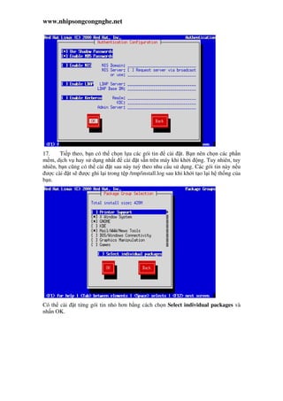 www.nhipsongcongnghe.net
17. Ti p theo, b n có th ch n l a các gói tin cài t. B n nên ch n các ph n
m m, d ch v hay s d ng nh t cài t s n trên máy khi kh i ng. Tuy nhiên, tuy
nhiên, b n cũng có th cài t sau này tuỳ theo nhu c u s d ng. Các gói tin này n u
ư c cài t s ư c ghi l i trong t p /tmp/install.log sau khi kh i t o l i h th ng c a
b n.
Có th cài t t ng gói tin nh hơn b ng cách ch n Select individual packages và
nh n OK.
 