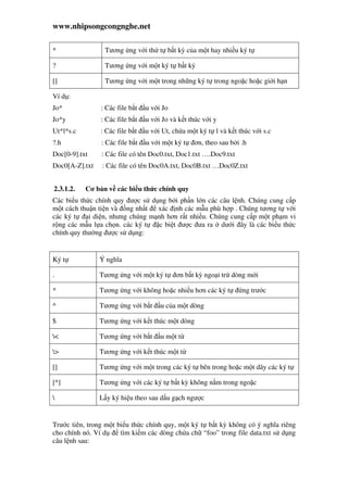 www.nhipsongcongnghe.net
* Tương ng v i th t b t kỳ c a m t hay nhi u ký t
? Tương ng v i m t ký t b t kỳ
[] Tương ng v i m t trong nh ng ký t trong ngo c ho c gi i h n
Ví d :
Jo* : Các file b t u v i Jo
Jo*y : Các file b t u v i Jo và k t thúc v i y
Ut*l*s.c : Các file b t u v i Ut, ch a m t ký t l và k t thúc v i s.c
?.h : Các file b t u v i m t ký t ơn, theo sau b i .h
Doc[0-9].txt : Các file có tên Doc0.txt, Doc1.txt ….Doc9.txt
Doc0[A-Z].txt : Các file có tên Doc0A.txt, Doc0B.txt …Doc0Z.txt
2.3.1.2. Cơ b n v các bi u th c chính quy
Các bi u th c chính quy ư c s d ng b i ph n l n các câu l nh. Chúng cung c p
m t cách thu n ti n và ng nh t xác nh các m u phù h p . Chúng tương t v i
các ký t i di n, nhưng chúng m nh hơn r t nhi u. Chúng cung c p m t ph m vi
r ng các m u l a ch n. các ký t c bi t ư c ưa ra dư i ây là các bi u th c
chính quy thư ng ư c s d ng:
Ký t Ý nghĩa
. Tương ng v i m t ký t ơn b t kỳ ngo i tr dòng m i
* Tương ng v i không ho c nhi u hơn các ký t ng trư c
^ Tương ng v i b t u c a m t dòng
$ Tương ng v i k t thúc m t dòng
< Tương ng v i b t u m t t
> Tương ng v i k t thúc m t t
[] Tương ng v i m t trong các ký t bên trong ho c m t dãy các ký t
[^] Tương ng v i các ký t b t kỳ không n m trong ngo c
 L y ký hi u theo sau d u g ch ngư c
Trư c tiên, trong m t bi u th c chính quy, m t ký t b t kỳ không có ý nghĩa riêng
cho chính nó. Ví d tìm ki m các dòng ch a ch “foo” trong file data.txt s d ng
câu l nh sau:
 