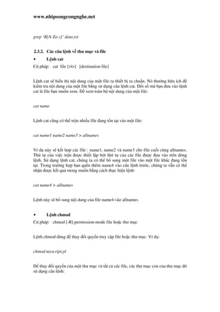 www.nhipsongcongnghe.net
grep ‘B[A-Za-z]’ data.txt
2.3.2. Các câu l nh v thư m c và file
• L nh cat
Cú pháp: cat file [>|>] [destination file]
L nh cat s hi n th n i dung c a m t file ra thi t b ra chu n. Nó thư ng h u ích
ki m tra n i dung c a m t file b ng s d ng câu l nh cat. i s mà b n ưa vào l nh
cat là file b n mu n xem. xem toàn b n i dung c a m t file:
cat name
L nh cat cũng có th tr n nhi u file ang t n t i vào m t file:
cat name1 name2 name3 > allnames
Ví d này s k t h p các file : name1, name2 và name3 cho file cu i cùng allnames.
Th t c a vi c tr n ư c thi t l p b i th t c a các file ư c ưa vào trên dòng
l nh. S d ng l nh cat, chúng ta có th b sung m t file vào m t file khác ang t n
t i. Trong trư ng h p b n quên thêm name4 vào câu l nh trư c, chúng ta v n có th
nh n ư c k t qu mong mu n b ng cách th c hi n l nh:
cat name4 > allnames
L nh này s b sung n i dung c a file name4 vào allnames
• L nh chmod
Cú pháp: chmod [-R] permission-mode file ho c thư m c
L nh chmod dùng thay i quy n truy c p file ho c thư m c. Ví d :
chmod myscript.pl
thay i quy n c a m t thư m c và t t c các file, các thư m c con c a thư m c ó
s d ng câu l nh:
 