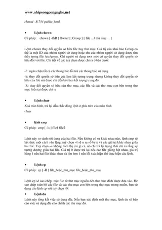www.nhipsongcongnghe.net
chmod –R 744 public_html
• L nh chown
Cú pháp: chown [ -fhR ] Owner [ :Group ] { file …| thư m c… }
L nh chown thay i quy n s h u file hay thư m c. Giá tr c a khai báo Group có
th la m t ID c a nhóm ngư i s d ng ho c tên c a nhóm ngư i s d ng ư c tìm
th y trong file /etc/group. Ch ngư i s d ng root m i có quy n thay i quy n s
h u i v i file. Chi ti t v các tuỳ ch n ư c ch ra bên dư i:
-f : ngăn ch n t t c các thong báo l i tr các thong báo s d ng
-h: thay i quy n s h u c a lien k t tư ng trưng nhưng không thay i quy n s
h u c a file mà ư c ch n b i lien k t tư ng trưng ó.
-R: thay i quy n s h u c a thư m c, các file và các thư m c con bên trong thư
m c hi n t i ư c ch ra
• L nh clear
Xoá màn hình, tr l i d u ch c dòng l nh phía trên c a màn hình
clear
• l nh cmp
Cú pháp: cmp [ -ls ] file1 file2
L nh này so sánh n i dung c a hai file. N u không có s khác nhau nào, l nh cmp s
k t thúc m t cách yên l ng, tuỳ ch n –l s n ra s byte và các giá tr khác nhau gi a
hai file. Tuỳ ch n –s không hi n th cài gì c , nó ch tr l i tr ng thái ch ra r ng s
tương ương gi a hai file. Giá tr 0 ư c tr l i n u các file gi ng h t nhau, giá tr
b ng 1 n u hai file khác nhau và l n hơn 1 n u l i xu t hi n khi th c hi n câu l nh.
• L nh cp
Cú pháp: cp [ -R ] file_ho c_thư_m c file_ho c_thư_m c
L nh cp s sao chép m t file t thư m c ngu n n thư m c ích ư c ưa vào.
sao chép toàn b các file và các thư m c con bên trong thư m c mong mu n, b n s
d ng câu l nh cp v i tuỳ ch n –R
• L nh du
L nh này t ng k t vi c s d ng ĩa. N u b n xác nh m t thư m c, l nh du s báo
cáo vi c s d ng ĩa cho chính các thư m c ó.
 