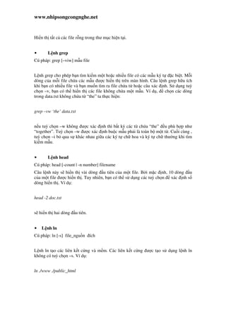 www.nhipsongcongnghe.net
Hi n th t t c các file r ng trong thư m c hi n t i.
• L nh grep
Cú pháp: grep [–viw] m u file
L nh grep cho phép b n tìm ki m m t ho c nhi u file có các m u ký t c bi t. M i
dòng c a m i file ch a các m u ư c hi n th trên màn hình. Câu l nh grep h u ích
khi b n có nhi u file và b n mu n tìm ra file ch a t ho c câu xác nh. S d ng tuỳ
ch n –v, b n có th hi n th các file không ch a m t m u. Ví d , ch n các dòng
trong data.txt không ch a t “the” ta th c hi n:
grep –vw ‘the’ data.txt
n u tuỳ ch n –w không ư c xác nh thì b t kỳ các t ch a “the” u phù h p như
“together”. Tuỳ ch n –w ư c xác nh bu c m u ph i là toàn b m t t . Cu i cùng ,
tuỳ ch n –i b qua s khác nhau gi a các ký t ch hoa và ký t ch thư ng khi tìm
ki m m u.
• L nh head
Cú pháp: head [-count | -n number] filename
Câu l nh này s hi n th vài dòng u tiên c a m t file. B i m c nh, 10 dòng u
c a m t file ư c hi n th . Tuy nhiên, b n có th s d ng các tuỳ ch n xác nh s
dòng hi n th . Ví d :
head -2 doc.txt
s hi n th hai dòng u tiên.
• L nh ln
Cú pháp: ln [-s] file_ngu n ích
L nh ln t o các liên k t c ng và m m. Các liên k t c ng ư c t o s d ng l nh ln
không có tuỳ ch n –s. Ví d :
ln ./www ./public_html
 