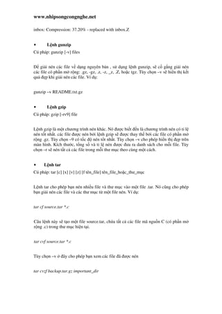 www.nhipsongcongnghe.net
inbox: Compression: 37.20% - replaced with inbox.Z
• L nh gunzip
Cú pháp: gunzip [-v] files
gi i nén các file v d ng nguyên b n , s d ng l nh gunzip, s c g ng gi i nén
các file có ph n m r ng: .gz, -gz, .z, -z, _z, .Z, ho c tgz. Tùy ch n –v s hi n th k t
qu p khi gi i nén các file. Ví d :
gunzip –v README.txt.gz
• L nh gzip
Cú pháp: gzip [-rv9] file
L nh gzip là m t chương trình nén khác. Nó ư c bi t n là chương trình nén có t l
nén t t nh t. các file ư c nén b i l nh gzip s ư c thay th b i các file có ph n m
r ng .gz. Tùy ch n –9 có t c nén t t nh t. Tùy ch n –v cho phép hi n th p trên
màn hình. Kích thư c, t ng s và t l nén ư c ưa ra danh sách cho m i file. Tùy
ch n –r s nén t t c các file trong m i thư m c theo cùng m t cách.
• L nh tar
Cú pháp: tar [c] [x] [v] [z] [f tên_file] tên_file_ho c_thư_m c
L nh tar cho phép b n nén nhi u file và thư m c vào m t file .tar. Nó cũng cho phép
b n gi i nén các file và các thư m c t m t file nén. Ví d :
tar cf source.tar *.c
Câu l nh này s t o m t file source.tar, ch a t t c các file mã ngu n C (có ph n m
r ng .c) trong thư m c hi n t i.
tar cvf source.tar *.c
Tùy ch n –v ây cho phép b n xem các file ã ư c nén
tar cvzf backup.tar.gz important_dir
 