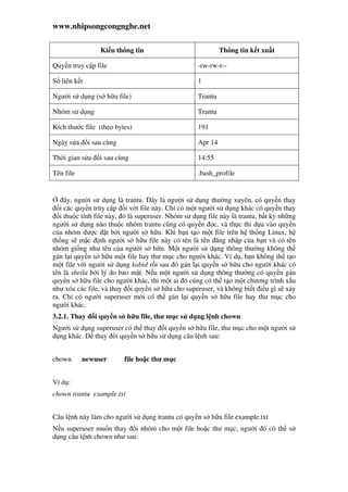 www.nhipsongcongnghe.net
Ki u thông tin Thông tin k t xu t
Quy n truy c p file -rw-rw-r--
S liên k t 1
Ngư i s d ng (s h u file) Trantu
Nhóm s d ng Trantu
Kích thư c file (theo bytes) 191
Ngày s a i sau cùng Apr 14
Th i gian s a i sau cùng 14:55
Tên file .bash_profile
ây, ngư i s d ng là trantu. ây là ngư i s d ng thư ng xuyên, có quy n thay
i các quy n trùy c p i v i file này. Ch có m t ngư i s d ng khác có quy n thay
i thu c tính file này, ó là superuser. Nhóm s d ng file này là trantu, b t kỳ nh ng
ngư i s d ng nào thu c nhóm trantu cũng có quy n c, và th c thi d a vào quy n
c a nhóm ư c t b i ngư i s h u. Khi b n t o m t file trên h th ng Linux, h
th ng s m c nh ngư i s h u file này có tên là tên ăng nh p c a b n và có tên
nhóm gi ng như tên c a ngư i s h u. M t ngư i s d ng thông thư ng không th
gán l i quy n s h u m t file hay thư m c cho ngư i khác. Ví d , b n không th t o
m t file v i ngư i s d ng kabid r i sau ó gán l i quy n s h u cho ngư i khác có
tên là sheila b i lý do b o m t. N u m t ngư i s d ng thông thư ng có quy n gán
quy n s h u file cho ngư i khác, thi m t ai ó cúng có th t o m t chương trình x u
như xóa các file, và thay i quy n s h u cho superuser, và không bi t i u gì s x y
ra. Ch có ngư i superuser m i có th gán l i quy n s h u file hay thư m c cho
ngư i khác.
3.2.1. Thay i quy n s h u file, thư m c s d ng l nh chown
Ngư i s d ng superuser có th thay i quy n s h u file, thư m c cho m t ngư i s
d ng khác. thay i quy n s h u s d ng câu l nh sau:
chown newuser file ho c thư m c
Ví d :
chown trantu example.txt
Câu l nh này làm cho ngư i s d ng trantu có quy n s h u file example.txt
N u superuser mu n thay i nhóm cho m t file ho c thư m c, ngư i ó có th s
d ng câu l nh chown như sau:
 