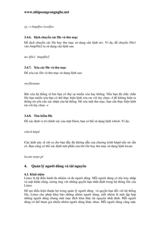 www.nhipsongcongnghe.net
cp –r /tmp/foo /zoo/foo
3.4.6. D ch chuy n các file và thư m c
d ch chuy n các file hay thư m c s d ng câu l nh mv. Ví d , chuy n /file1
vào /tmp/file2 ta s d ng câu l nh sau:
mv /file1 /tmp/file2
3.4.7. Xóa các file và thư m c
xóa cac file và thư m c s d ng l nh sau:
rm filename
Khi xóa h th ng s h i b n có th s mu n xóa hay không. N u b n ã ch c ch n
file b n mu n xóa b n có th th c hi n l nh xóa rm v i tùy ch n –f không hi n ra
thông tin yêu c u xác nh n c a h th ng. xóa m t thư m c, b n c n th c hi n l nh
rm v i tùy ch n –r
3.4.8. Tìm ki m file
xác nh v trí chính xác c a m t filem, b n có th s d ng l nh which. Ví d :
which httpd
Câu l nh này s ch ra cho b n y ư ng d n c a chương trình httpd n u nó s n
có. B n cũng có th xác nh m t ph n c a tên file hay thư m c s d ng l nh locate
locate netpr.pl
4. Qu n lý ngư i dùng và tài nguyên
4.1. Khái ni m
Linux là h i u hành a nhi m và a ngư i dùng. M i ngư i dùng có tên truy nh p
và m t kh u riêng, tương ng v i nh ng quy n h n nh t nh trong h th ng file c a
Linux.
t o i u ki n thu n l i trong qu n lý ngư i dùng và quy n h n i v i h th ng
file, Linux cho phép khai báo nh ng nhóm ngư i dùng, m i nhóm là m t t p h p
nh ng ngư i dùng chung m t m c ích khai thác tài nguyên nh t nh. M i ngư i
dùng có th tham gia nhi u nhóm ngưòi dùng khác nhau. M i ngưòi dùng cũng m c
 