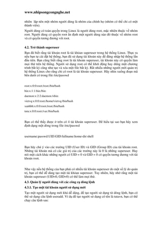 www.nhipsongcongnghe.net
nhiên l p nên m t nhóm ngư i dùng là nhóm c a chính h (nhóm có th ch có m t
thành viên).
Ngư i dùng có toàn quy n trong Linux là ngư i dùng root, m c nhiên thu c v nhóm
root. Ngư i dùng có quy n root n nh m t ngư i dùng nào ó thu c v nhóm root
và có quy n tương ương v i root.
4.2. Tr thành superuser
B n ã bi t r ng tài kho n root là tài kh an superuser trong h th ng Linux. Th c ra
n u b n t cài t h th ng, b n ã s d ng tài kho n này ăng nh p h th ng l n
u tiên. B n cũng bi t r ng root là tài kho n superuser, tài kho n này có quy n làm
m i th trên h th ng. Ngư i s d ng root có th kh i ng hay d ng m t chương
trình b t kỳ cũng như t o và xóa m t file b t kỳ. R t nhi u nh ng ngư i m i qu n tr
h th ng Linux cho r ng ch có root là tài kho n superuser. Hãy nhìn xu ng o n mã
bên dư i có trong file /etc/passwd
root:x:0:0:root:/root:/bin/bash
bin:x:1:1:bin:/bin:
daemon:x:2:2:daemon:/sbin:
vietvq:x:0:0:root:/home/vietvq:/bin/bash
xanhhh:x:0:0:root:/root:/bin/bash
tuta:x:0:0:root:/var:/bin/bash
B n có th th y ư c trên có 4 tài kho n superuser. hi u t i sao b n hãy xem
nh d ng m t dòng trong file /etc/passwd
username:passwd:UID:GID:fullname:home-dir:shell
B n hãy chú ý vào các trư ng UID (User ID) và GID (Group ID) c a tài kho n root.
Nh ng tài kho n mà có các giá tr c a các trư ng này là 0 là nh ng superuser. Hay
nói m t cách khác nh ng ngư i có UID = 0 và GID = 0 có quy n tương ương v i tài
kho n root.
Như v y n u h th ng c a b n ph i có nhi u tài kho n superuser do m t s lý do qu n
tr , b n có th d dàng t o m t tài kh an superuser. Tuy nhiên, hãy nh r ng m t tài
kho n superuser (UID=0, GID=0) có th làm m i th .
4.3. Qu n lý ngư i dùng v i các công c dòng l nh
4.3.1. T o m t tài kho n ngư i s d ng m i
T o m t ngư i s d ng m i khá d dàng, t o ngư i s d ng t dòng l nh, b n có
th s d ng câu l nh useradd. Ví d t o ngư i s d ng có tên là tutavn, b n có th
ch y câu l nh sau:
 