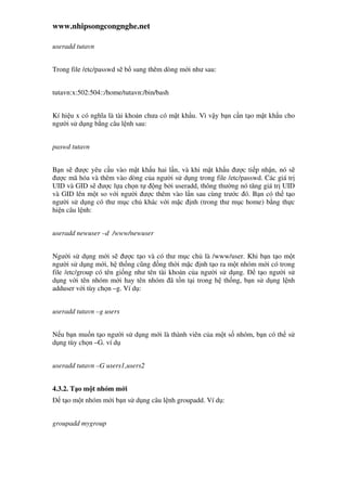 www.nhipsongcongnghe.net
useradd tutavn
Trong file /etc/passwd s b sung thêm dòng m i như sau:
tutavn:x:502:504::/home/tutavn:/bin/bash
Kí hi u x có nghĩa là tài kho n chưa có m t kh u. Vì v y b n c n t o m t kh u cho
ngư i s d ng b ng câu l nh sau:
paswd tutavn
B n s ư c yêu c u vào m t kh u hai l n, và khi m t kh u ư c ti p nh n, nó s
ư c mã hóa và thêm vào dòng c a ngư i s d ng trong file /etc/passwd. Các giá tr
UID và GID s ư c l a ch n t ng b i useradd, thông thư ng nó tăng giá tr UID
và GID lên m t so v i ngư i ư c thêm vào l n sau cùng trư c ó. B n có th t o
ngư i s d ng có thư m c ch khác v i m c nh (trong thư m c home) b ng th c
hi n câu l nh:
useradd newuser –d /www/newuser
Ngư i s d ng m i s ư c t o và có thư m c ch là /www/user. Khi b n t o m t
ngư i s d ng m i, h th ng cũng ng th i m c nh t o ra m t nhóm m i có trong
file /etc/group có tên gi ng như tên tài kho n c a ngư i s d ng. t o ngư i s
d ng v i tên nhóm m i hay tên nhóm ã t n t i trong h th ng, b n s d ng l nh
adduser v i tùy ch n –g. Ví d :
useradd tutavn –g users
N u b n mu n t o ngư i s d ng m i là thành viên c a m t s nhóm, b n có th s
d ng tùy ch n –G. ví d
useradd tutavn –G users1,users2
4.3.2. T o m t nhóm m i
t o m t nhóm m i b n s d ng câu l nh groupadd. Ví d :
groupadd mygroup
 