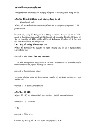 www.nhipsongcongnghe.net
N u b n t o m t tên nhóm ã có trong h th ng b n s nh n ư c m t thông báo l i
4.3.3. S a i m t tài kho n ngư i s d ng ang t n t i
• Thay i m t kh u
thay i m t kh u c a tài kho n ang t n t i b n s d ng câu l nh passwd.Ví d :
passwd tutavn
Câu l nh này tương i ơn gi n vì nó không có các tùy ch n, và nó ch cho phép
ngư i s d ng thông thư ng ch có th thay i m t kh u c a chính h . H th ng s
yêu c u b n nh p m t kh u hai l n và khi m t kh u ư c ti p nh n, nó s ư c mã
hóa trư c khi ưa vào file /etc/passwd
4.3.4. Thay i ư ng d n thư m c ch
thay i ư ng d n thư m c ch c a ngư i s d ng ang t n t i, s d ng câu l nh
usermod như sau:
usermod –d new_home_directory username
Ví d , n u m t ngư i s d ng tutavn có thư m c ch /home/tutavn và mu n chuy n
thành /home2/tutavn, b n có th ch y câu l nh sau:
usermod –d /home2/tutavn tutavn
Tuy nhiên, n u b n mu n n i dung thư m c ch n m t v trí m i, s d ng tùy ch n
–m như sau:
usermod –d –m /home2/tutavn tutavn
4.3.5. Thay i UID
thay i UID c a m t ngư i s d ng, s d ng câu l nh usermod như sau:
usermod –u UID username
Ví d :
usermod –u 500 myfrog
Câu l nh này s thay i UID c a ngư i s d ng myfro là 500
 