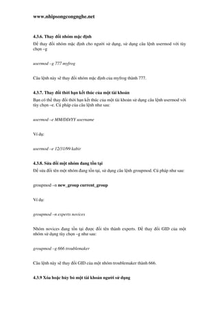 www.nhipsongcongnghe.net
4.3.6. Thay i nhóm m c nh
thay i nhóm m c nh cho ngư i s d ng, s d ng câu l nh usermod v i tùy
ch n –g
usermod –g 777 myfrog
Câu l nh này s thay i nhóm m c nh c a myfrog thành 777.
4.3.7. Thay i th i h n k t thúc c a m t tài kho n
B n có th thay i th i h n k t thúc c a m t tài kho n s d ng câu l nh usermod v i
tùy ch n –e. Cú pháp c a câu l nh như sau:
usermod –e MM/DD/YY username
Ví d :
usermod –e 12/31/99 kabir
4.3.8. S a i m t nhóm ang t n t i
s a i tên m t nhóm ang t n t i, s d ng câu l nh groupmod. Cú pháp như sau:
groupmod –n new_group current_group
Ví d :
groupmod –n experts novices
Nhóm novices ang t n t i ư c i tên thành experts. thay i GID c a m t
nhóm s d ng tùy ch n –g như sau:
groupmod –g 666 troublemaker
Câu l nh này s thay i GID c a m t nhóm troublemaker thành 666.
4.3.9 Xóa ho c h y b m t tài kho n ngư i s d ng
 
