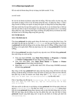 www.nhipsongcongnghe.net
xóa m t tài kho n ang t n t i s d ng câu l nh userdel. Ví d :
userdel snake
S xóa b tài kho n tài kho n snake kh i h th ng. N u b n mu n xóa thư m c ch
c a ngư i s d ng và t t c các n i dung trong thư m c, sư d ng tùy ch n –r. Chú ý
r ng userdel s không xóa ngư i s d ng n u ngư i s d ng hi n t i ang ăng nh p.
N u b n mu n h y b t m th i quy n truy c p c a t t c các tài kho n b n có th t o
m t file t m th i có tên là /etc/nologin v i m t thông tin gi i thích lý do vì sao không
ư c phép truy c p. Chương trình login s không cho phép b t kỳ tài kho n nào khác
tài kho n root có th ăng nh p trong th i gian này.
4.4. Cài t máy in
4.4.1. C u hình máy in
ng d ng printconf cho phép ngư i dùng c u hình máy in trong Red Hat Linux. Nó
cho phép s a i t p tin c u hình /etc/printcap, các thư m c b m in và b l c
in.printconf c u hình h th ng in n c a b n, ư c g i là LPRng. LPRng cũng là m t
h th ng in n ng m nh. Ph n này t p trung vào vi c s d ng printconf c u hình
LPRng.
s d ng printconf, b n ph i có quy n truy c p m c root. kh i ng printconf,
theo m t trong các cách sau ây
• Trên màn hình GNOME, ch n Main Menu Button => Programs => System
=> Printer Configuration kh i ng trong ch h a.
• Trên màn hình KDE, ch n Main Menu Button => System => Printer
Configuration kh i ng ch h a.
• ánh l nh printtool t i d u nh c shell (VD: XTerm ho c GNOME terminal)
kh i ng printconf
B n cũng có th ch y printconf dư i d ng m t ng d ng trong ch text n u b n
không cài t h th ng X Window ho c b n thích s d ng giao di n text hơn. Khi ó,
b n ph i log in theo tài kho n root (ho c dùng l nh su chuy n sang ngư i
dùng root và ánh l nh /usr/sbin/printconf-tui t i d u nh c shell.
Chú ý: b n ng s a i t p tin /etc/printcap, m i khi daemon máy in (lpd)
ư c kh i ng hay kh i ng l i, t p tin /etc/printcap m i s ư c
sinh ra t ng.
N u b n mu n cài t máy in mà không s d ng printconf, khi ó b n ph i ch nh s a
t p tin etc/printcap.local. Các u vào trong /etc/printcap.local không ư c
hi n th trong printconf nhưng ư c daemon máy in c khi kh i ng d ch v in n.
M i khi b n nâng c p h th ng c a b n lên phiên b n m i, t p c u hình s ư c
printconf chuy n sang nh d ng m i và t p tin c u hình cũ s ư c ghi dư i tên
/etc/printcap.old.
 