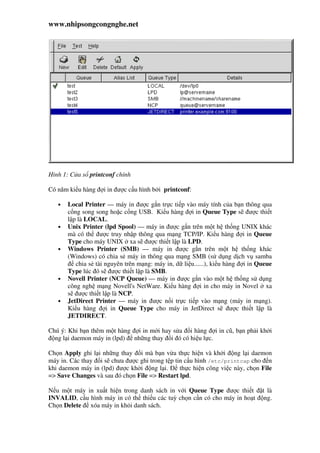 www.nhipsongcongnghe.net
Hình 1: C a s printconf chính
Có năm ki u hàng i in ư c c u hình b i printconf:
• Local Printer — máy in ư c g n tr c ti p vào máy tính c a b n thông qua
c ng song song ho c c ng USB. Ki u hàng i in Queue Type s ư c thi t
l p là LOCAL.
• Unix Printer (lpd Spool) — máy in ư c g n trên m t h th ng UNIX khác
mà có th ư c truy nh p thông qua m ng TCP/IP. Ki u hàng i in Queue
Type cho máy UNIX xa s ư c thi t l p là LPD.
• Windows Printer (SMB) — máy in ư c g n trên m t h th ng khác
(Windows) có chia s máy in thông qua m ng SMB (s d ng d ch v samba
chia s tài nguyên trên m ng: máy in, d li u......), ki u hàng i in Queue
Type lúc ó s ư c thi t l p là SMB.
• Novell Printer (NCP Queue) — máy in ư c g n vào m t h th ng s d ng
công ngh m ng Novell's NetWare. Ki u hàng i in cho máy in Novel xa
s ư c thi t l p là NCP.
• JetDirect Printer — máy in ư c n i tr c ti p vào m ng (máy in m ng).
Ki u hàng i in Queue Type cho máy in JetDirect s ư c thi t l p là
JETDIRECT.
Chú ý: Khi b n thêm m t hàng i in m i hay s a i hàng i in cũ, b n ph i kh i
ng l i daemon máy in (lpd) nh ng thay i ó có hi u l c.
Ch n Apply ghi l i nh ng thay i mà b n v a th c hi n và kh i ng l i daemon
máy in. Các thay i s chưa ư c ghi trong t p tin c u hình /etc/printcap cho n
khi daemon máy in (lpd) ư c kh i ng l i. th c hi n công vi c này, ch n File
=> Save Changes và sau ó ch n File => Restart lpd.
N u m t máy in xu t hi n trong danh sách in v i Queue Type ư c thi t t là
INVALID, c u hình máy in có th thi u các tuỳ ch n c n có cho máy in ho t ng.
Ch n Delete xóa máy in kh i danh sách.
 