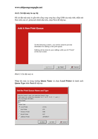 www.nhipsongcongnghe.net
4.4.2. Cài t máy in c c b
cài t m t máy in g n trên c ng song song hay c ng USB c a máy tính, nh n nút
New trên c a s printconf chính như trên, ch n Next ti p t c.
Hình 2: Cài t máy in
Nh p tên máy in trong trư ng Queue Name và ch n Local Printer t danh sách
Queue Type nh n Next ti p t c.
 