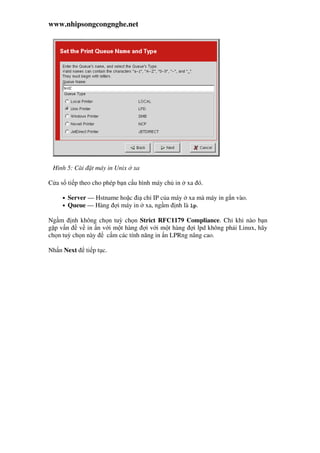 www.nhipsongcongnghe.net
Hình 5: Cài t máy in Unix xa
C a s ti p theo cho phép b n c u hình máy ch in xa ó.
• Server — Hstname ho c i ch IP c a máy xa mà máy in g n vào.
• Queue — Hàng i máy in xa, ng m nh là lp.
Ng m nh không ch n tuỳ ch n Strict RFC1179 Compliance. Ch khi nào b n
g p v n v in n v i m t hàng i v i m t hàng i lpd không ph i Linux, hãy
ch n tuỳ ch n này c m các tính năng in n LPRng nâng cao.
Nh n Next ti p t c.
 