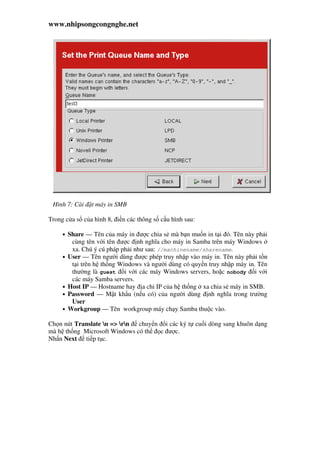 www.nhipsongcongnghe.net
Hình 7: Cài t máy in SMB
Trong c a s c a hình 8, i n các thông s c u hình sau:
• Share — Tên c a máy in ư c chia s mà b n mu n in t i ó. Tên này ph i
cùng tên v i tên ư c nh nghĩa cho máy in Samba trên máy Windows
xa. Chú ý cú pháp ph i như sau: //machinename/sharename.
• User — Tên ngư i dùng ư c phép truy nh p vào máy in. Tên này ph i t n
t i trên h th ng Windows và ngư i dùng có quy n truy nh p máy in. Tên
thư ng là guest i v i các máy Windows servers, ho c nobody i v i
các máy Samba servers.
• Host IP — Hostname hay a ch IP c a h th ng xa chia s máy in SMB.
• Password — M t kh u (n u có) c a ngư i dùng nh nghĩa trong trư ng
User
• Workgroup — Tên workgroup máy ch y Samba thu c vào.
Ch n nút Translate n => rn chuy n i các ký t cu i dòng sang khuôn d ng
mà h th ng Microsoft Windows có th c ư c.
Nh n Next ti p t c.
 