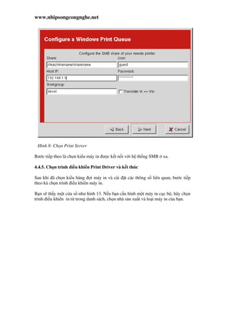 www.nhipsongcongnghe.net
Hình 8: Ch n Print Server
Bư c ti p theo là ch n ki u máy in ư c k t n i v i h th ng SMB xa.
4.4.5. Ch n trình i u khi n Print Driver và k t thúc
Sau khi ã ch n ki u hàng i máy in và cài t các thông s liên quan, bư c ti p
theo kà ch n trình i u khi n máy in.
B n s th y m t c a s như hình 13. N u b n c u hình m t máy in c c b , hãy ch n
trình i u khi n in t trong danh sách, ch n nhà s n xu t và lo i máy in c a b n.
 