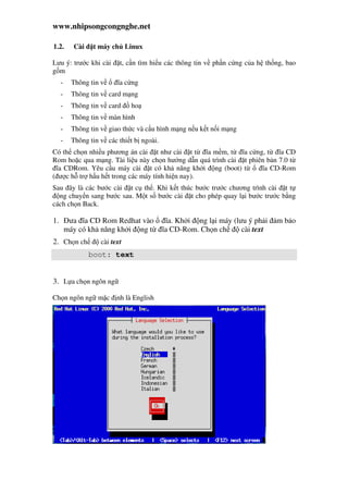 www.nhipsongcongnghe.net
1.2. Cài t máy ch Linux
Lưu ý: trư c khi cài t, c n tìm hi u các thông tin v ph n c ng c a h th ng, bao
g m
- Thông tin v ĩa c ng
- Thông tin v card m ng
- Thông tin v card ho
- Thông tin v màn hình
- Thông tin v giao th c và c u hình m ng n u k t n i m ng
- Thông tin v các thi t b ngoài.
Có th ch n nhi u phương án cài t như cài t t ĩa m m, t ĩa c ng, t ĩa CD
Rom ho c qua m ng. Tài li u này ch n hư ng d n quá trình cài t phiên b n 7.0 t
ĩa CDRom. Yêu c u máy cài t có kh năng kh i ng (boot) t ĩa CD-Rom
( ư c h tr h u h t trong các máy tính hi n nay).
Sau ây là các bư c cài t c th . Khi k t thúc bư c trư c chương trình cài t t
ng chuy n sang bư c sau. M t s bư c cài t cho phép quay l i bư c trư c b ng
cách ch n Back.
1. ưa ĩa CD Rom Redhat vào ĩa. Kh i ng l i máy (lưu ý ph i m b o
máy có kh năng kh i ng t ĩa CD-Rom. Ch n ch cài text
2. Ch n ch cài text
boot: text
3. L a ch n ngôn ng
Ch n ngôn ng m c nh là English
 