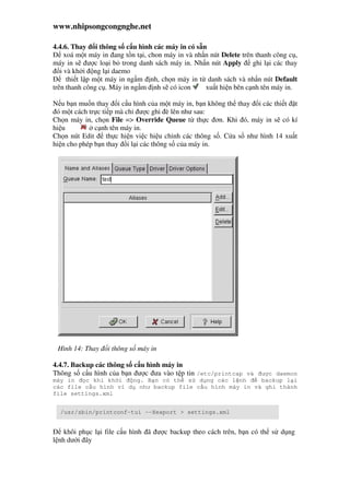 www.nhipsongcongnghe.net
4.4.6. Thay i thông s c u hình các máy in có s n
xoá m t máy in ang t n t i, chon máy in và nh n nút Delete trên thanh công c ,
máy in s ư c lo i b trong danh sách máy in. Nh n nút Apply ghi l i các thay
i và kh i ng l i daemo
thi t l p m t máy in ng m nh, ch n máy in t danh sách và nh n nút Default
trên thanh công c . Máy in ng m nh s có icon xu t hi n bên c nh tên máy in.
N u b n mu n thay i c u hình c a m t máy in, b n không th thay i các thi t t
ó m t cách tr c ti p mà ch ư c ghi è lên như sau:
Ch n máy in, ch n File => Override Queue t th c ơn. Khi ó, máy in s có kí
hi u c nh tên máy in.
Ch n nút Edit th c hi n vi c hi u ch nh các thông s . C a s như hình 14 xu t
hi n cho phép b n thay i l i các thông s c a máy in.
Hình 14: Thay i thông s máy in
4.4.7. Backup các thông s c u hình máy in
Thông s c u hình c a b n ư c ưa vào t p tin /etc/printcap và ư c daemon
máy in c khi kh i ng. B n có th s d ng các l nh backup l i
các file c u hình ví d như backup file c u hình máy in và ghi thành
file settings.xml
/usr/sbin/printconf-tui --Xexport > settings.xml
khôi ph c l i file c u hình ã ư c backup theo cách trên, b n có th s d ng
l nh dư i ây
 