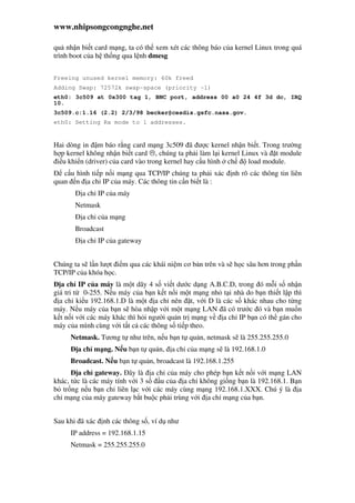 www.nhipsongcongnghe.net
qu nh n bi t card m ng, ta có th xem xét các thông báo c a kernel Linux trong quá
trình boot c a h th ng qua l nh dmesg
Freeing unused kernel memory: 60k freed
Adding Swap: 72572k swap-space (priority -1)
eth0: 3c509 at 0x300 tag 1, BNC port, address 00 a0 24 4f 3d dc, IRQ
10.
3c509.c:1.16 (2.2) 2/3/98 becker@cesdis.gsfc.nasa.gov.
eth0: Setting Rx mode to 1 addresses.
Hai dòng in m báo r ng card m ng 3c509 ã ư c kernel nh n bi t. Trong trư ng
h p kernel không nh n bi t card , chúng ta ph i làm l i kernel Linux và t module
i u khi n (driver) c a card vào trong kernel hay c u hình ch load module.
c u hình ti p n i m ng qua TCP/IP chúng ta ph i xác nh rõ các thông tin liên
quan n a ch IP c a máy. Các thông tin c n bi t là :
a ch IP c a máy
Netmask
a ch c a m ng
Broadcast
a ch IP c a gateway
Chúng ta s l n lư t i m qua các khái ni m cơ b n trên và s h c sâu hơn trong ph n
TCP/IP c a khóa h c.
a ch IP c a máy là m t dãy 4 s vi t dư c d ng A.B.C.D, trong ó m i s nh n
giá tri t 0-255. N u máy c a b n k t n i m t m ng nh t i nhà do b n thi t l p thì
a ch ki u 192.168.1.D là m t a ch nên t, v i D là các s khác nhau cho t ng
máy. N u máy c a b n s hòa nh p v i m t m ng LAN ã có trư c ó và b n mu n
k t n i v i các máy khác thì h i ngư i qu n tr m ng v a ch IP b n có th gán cho
máy c a mình cùng v i t t c các thông s ti p theo.
Netmask. Tương t như trên, n u b n t qu n, netmask s là 255.255.255.0
a ch m ng. N u b n t qu n, a ch c a m ng s là 192.168.1.0
Broadcast. N u b n t qu n, broadcast là 192.168.1.255
a ch gateway. ây là a ch c a máy cho phép b n k t n i v i m ng LAN
khác, t c là các máy tính v i 3 s u c a a ch không gi ng b n là 192.168.1. B n
b tr ng n u b n ch liên l c v i các máy cùng m ng 192.168.1.XXX. Chú ý là a
ch m ng c a máy gateway b t bu c ph i trùng v i a ch m ng c a b n.
Sau khi ã xác nh các thông s , ví d như
IP address = 192.168.1.15
Netmask = 255.255.255.0
 