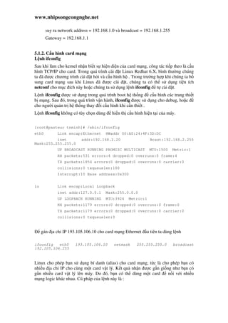 www.nhipsongcongnghe.net
suy ra network address = 192.168.1.0 và broadcast = 192.168.1.255
Gateway = 192.168.1.1
5.1.2. C u hình card m ng
L nh ifconfig
Sau khi làm cho kernel nh n bi t s hi n di n c a card m ng, công tác ti p theo là c u
hình TCP/IP cho card. Trong quá trình cài t Linux Redhat 6.X, bình thư ng chúng
ta ã ư c chương trình cài t h i và c u hình h . Trong trư ng h p khi chúng ta b
sung card m ng sau khi Linux ã ư c cài t, chúng ta có th s d ng ti n ích
netconf cho m c ích này ho c chúng ta s d ng l nh ifconfig t cài t.
L nh ifconfig ư c s d ng trong quá trình boot h th ng c u hình các trang thi t
b m ng. Sau ó, trong quá trình v n hành, ifconfig ư c s d ng cho debug, ho c
cho ngư i qu n tr h th ng thay i c u hình khi c n thi t .
L nh ifconfig không có tùy ch n dùng hi n th c u hình hi n t i c a máy.
[root@pasteur tnminh]# /sbin/ifconfig
eth0 Link encap:Ethernet HWaddr 00:A0:24:4F:3D:DC
inet addr:192.168.2.20 Bcast:192.168.2.255
Mask:255.255.255.0
UP BROADCAST RUNNING PROMISC MULTICAST MTU:1500 Metric:1
RX packets:531 errors:4 dropped:0 overruns:0 frame:4
TX packets:1854 errors:0 dropped:0 overruns:0 carrier:0
collisions:0 txqueuelen:100
Interrupt:10 Base address:0x300
lo Link encap:Local Loopback
inet addr:127.0.0.1 Mask:255.0.0.0
UP LOOPBACK RUNNING MTU:3924 Metric:1
RX packets:1179 errors:0 dropped:0 overruns:0 frame:0
TX packets:1179 errors:0 dropped:0 overruns:0 carrier:0
collisions:0 txqueuelen:0
gán a ch IP 193.105.106.10 cho card m ng Ethernet u tiên ta dùng l nh
ifconfig eth0 193.105.106.10 netmask 255.255.255.0 broadcast
192.105.106.255
Linux cho phép b n s d ng bí danh (alias) cho card m ng, t c là cho phép b n có
nhi u a ch IP cho cùng m t card v t lý. K t qu nh n ư c g n gi ng như b n có
g n nhi u card v t lý lên máy. Do ó, b n có th dùng m t card n i v i nhi u
m ng logic khác nhau. Cú pháp c a l nh này là :
 