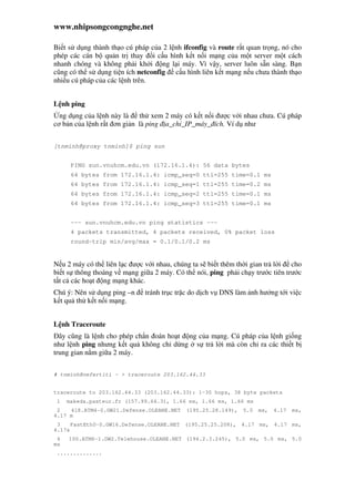 www.nhipsongcongnghe.net
Bi t s d ng thành th o cú pháp c a 2 l nh ifconfig và route r t quan tr ng, nó cho
phép các cán b qu n tr thay i c u hình k t n i m ng c a m t server m t cách
nhanh chóng và không ph i kh i ng l i máy. Vì v y, server luôn s n sàng. B n
cũng có th s d ng ti n ích netconfig c u hình liên k t m ng n u chưa thành th o
nhi u cú pháp c a các l nh trên.
L nh ping
ng d ng c a l nh này là th xem 2 máy có k t n i ư c v i nhau chưa. Cú pháp
cơ b n c a l nh r t ơn gi n là ping a_ch _IP_máy_ ích. Ví d như
[tnminh@proxy tnminh]$ ping sun
PING sun.vnuhcm.edu.vn (172.16.1.4): 56 data bytes
64 bytes from 172.16.1.4: icmp_seq=0 ttl=255 time=0.1 ms
64 bytes from 172.16.1.4: icmp_seq=1 ttl=255 time=0.2 ms
64 bytes from 172.16.1.4: icmp_seq=2 ttl=255 time=0.1 ms
64 bytes from 172.16.1.4: icmp_seq=3 ttl=255 time=0.1 ms
--- sun.vnuhcm.edu.vn ping statistics ---
4 packets transmitted, 4 packets received, 0% packet loss
round-trip min/avg/max = 0.1/0.1/0.2 ms
N u 2 máy có th liên l c ư c v i nhau, chúng ta s bi t thêm th i gian tr l i cho
bi t s thông thoáng v m ng gi a 2 máy. Có th nói, ping ph i ch y trư c tiên trư c
t t c các ho t ng m ng khác.
Chú ý: Nên s d ng ping –n tránh tr c tr c do d ch v DNS làm nh hư ng t i vi c
k t qu th k t n i m ng.
L nh Traceroute
ây cũng là l nh cho phép ch n oán ho t ng c a m ng. Cú pháp c a l nh gi ng
như l nh ping nhưng k t qu không ch d ng s tr l i mà còn ch ra các thi t b
trung gian n m gi a 2 máy.
# tnminh@nefertiti ~ > traceroute 203.162.44.33
traceroute to 203.162.44.33 (203.162.44.33): 1-30 hops, 38 byte packets
1 makeda.pasteur.fr (157.99.64.3), 1.66 ms, 1.66 ms, 1.66 ms
2 418.ATM4-0.GW21.Defense.OLEANE.NET (195.25.28.149), 5.0 ms, 4.17 ms,
4.17 m
3 FastEth0-0.GW16.Defense.OLEANE.NET (195.25.25.208), 4.17 ms, 4.17 ms,
4.17s
4 100.ATM6-1.GW2.Telehouse.OLEANE.NET (194.2.3.245), 5.0 ms, 5.0 ms, 5.0
ms
..............
 