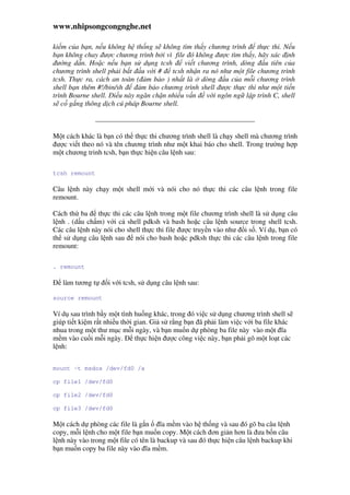 www.nhipsongcongnghe.net
ki m c a b n, n u không h th ng s không tìm th y chương trình th c thi. N u
b n không chay ư c chương trình b i vì file ó không ư c tìm th y, hãy xác nh
ư ng d n. Ho c n u b n s d ng tcsh vi t chương trình, dòng u tiên c a
chương trình shell ph i b t u v i # tcsh nh n ra nó như m t file chương trình
tcsh. Th c ra, cách an toàn ( m b o ) nh t là dòng u c a m i chương trình
shell b n thêm #!/bin/sh m b o chương trình shell ư c th c thi như m t ti n
trình Bourne shell. i u này ngăn ch n nhi u v n v i ngôn ng l p trình C, shell
s c g ng thông d ch cú pháp Bourne shell.
M t cách khác là b n có th th c thi chương trình shell là ch y shell mà chương trình
ư c vi t theo nó và tên chương trình như m t khai báo cho shell. Trong trư ng h p
m t chương trinh tcsh, b n th c hi n câu l nh sau:
tcsh remount
Câu l nh này ch y m t shell m i và nói cho nó th c thi các câu l nh trong file
remount.
Cách th ba th c thi các câu l nh trong m t file chương trình shell là s d ng câu
l nh . (d u ch m) v i c shell pdksh và bash ho c câu l nh source trong shell tcsh.
Các câu l nh này nói cho shell th c thi file ư c truy n vào như i s . Ví d , b n có
th s d ng câu l nh sau nói cho bash ho c pdksh th c thi các câu l nh trong file
remount:
. remount
làm tương t i v i tcsh, s d ng câu l nh sau:
source remount
Ví d sau trình b y m t tình hu ng khác, trong ó vi c s d ng chương trình shell s
giúp ti t ki m r t nhi u th i gian. Gi s r ng b n ã ph i làm vi c v i ba file khác
nhua trong m t thư m c m i ngày, và b n mu n d phòng ba file này vào m t ĩa
m m vào cu i m i ngày. th c hi n ư c công vi c này, b n ph i gõ m t lo t các
l nh:
mount -t msdos /dev/fd0 /a
cp file1 /dev/fd0
cp file2 /dev/fd0
cp file3 /dev/fd0
M t cách d phòng các file là g n ĩa m m vào h th ng và sau ó gõ ba câu l nh
copy, m i l nh cho m t file b n mu n copy. M t cách ơn gi n hơn là ưa b n câu
l nh này vào trong m t file có tên là backup và sau ó th c hi n câu l nh backup khi
b n mu n copy ba file này vào ĩa m m.
 