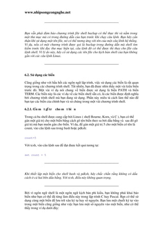 www.nhipsongcongnghe.net
B n v n ph i m b o chương trình file shell backup có th th c thi và n m trong
m t thư m c mà có trong ư ng d n c a b n trư c khi ch y câu l nh. B n hãy c n
th n khi s d ng m t tên file, nó có th tương ng v i tên c a m t câu lênh h th ng.
Ví d , n u có m t chương trình ư c g i là backup trong ư ng d n mà shell tìm
ki m trư c khi c thư m c hi n t i, câu l nh ó có th ư c thi thay cho file câu
l nh shell. Vì lý do này, hãy c s d ng các tên file cho k ch b n shell c a b n không
g n v i các câu l nh Linux.
6.2. S d ng các bi n
Cũng gi ng như v i h u h t các ngôn ng l p trình, vi c s d ng các bi n là r t quan
tr ng trong các chương trình shell. T t nhiên, b n ã ư c nhìn th y m t vài ki u bi n
trư c ó. M t vài ví d nói chung v bi n ư c s d ng là bi n PATH và bi n
TERM. Các bi n này là các ví d v các bi n shell s n có, là các bi n ư c nh nghĩa
b i chương trình shell mà b n ang s d ng. Ph n này miêu t cách làm th nào
b n t o các bi n c a chính b n và s chúng trong m t vài chương trình shell.
6.2.1. Gán m t giá tr cho m t bi n
Trong c ba shell ư c cung c p b i Linux ( shell Bourne, Korn, và C ), b n có th
gán m t giá tr cho m t bi n b ng cách gõ tên bi n theo su b i d u b ng và sau ó gõ
giá tr mà b n mu n gán cho bi n. Ví d , gán m t giá tr 5 cho m t bi n có tên là
count, vào câu l nh sau trong bash ho c pdksh:
count=5
V i tcsh, vào câu l nh sau t ư c k t qu tương t :
set count = 5
Khi thi t l p m t bi n cho shell bash và pdksh, hãy ch c ch n r ng không có d u
cách c hai bên d u b ng. V i tcsh, i u này không quan tr ng.
B i vì ngôn ng shell là m t ngôn ng k ch b n phi ki u, b n không ph i khai báo
bi n như b n có th ã t ng làm i u này trong l p trình C hay Pascal. B n có th s
d ng cùng m t bi n lưu tr xâu ký t hay s nguyên. B n lưu m t chu i ký t vào
trong m t bi n cũng gi ng như vi c b n lưu m t s nguyên vào m t bi n, như có th
th y trong ví d dư i ây:
 