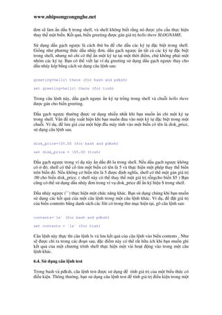 www.nhipsongcongnghe.net
ơn s làm n d u $ trong shell, và shell không bi t r ng nó ư c yêu c u th c hi n
thay th m t bi n. K t qu , bi n greeting ư c gán giá tr hello there $LOGNAME.
S d ng d u g ch ngư c là cách th ba che d u các ký t c bi t trong shell.
Gi ng như phương th c d u nháy ơn, d u g ch ngư c n t t c các ký t c bi t
trong shell, nhưng nó ch có th n m t ký t t i m t th i i m, ch không ph i m t
nhóm các ký t . B n có th vi t l i ví d greeting s d ng d u g ch ngư c thay cho
d u nháy kép b ng cách s d ng câu l nh sau:
greeting=hello there (for bash and pdksh)
set greeting=hello there (for tcsh)
Trong câu l nh này, d u g ch ngư c n ký t tr ng trong shell và chu i hello there
ư c gán cho bi n greeting.
D u g ch ngư c thư ng ư c s d ng nhi u nh t khi b n mu n n ch m t ký t
trong shell. V n này xu t hi n khi b n mu n ưa vào m t ký t c bi t trong m t
chu i. Ví d , lưu giá c a m t h p ĩa máy tính vào m t bi n có tên là disk_price,
s d ng câu l nh sau.
disk_price=$5.00 (for bash and pdksh)
set disk_price = $5.00 (tcsh)
D u g ch ngư c trong ví d này n d u ô la trong shell. N u d u g ch ngư c không
có ó, shell có th c tìm m t bi n có tên là 5 và th c hi n m t phép thay th bi n
trên bi n ó. N u không có bi n tên là 5 ư c nh nghĩa, shell có th m t gán giá tr
.00 cho bi n disk_price. ( shell này có th thay th m t giá tr r ngcho bi n $5 ) B n
cũng có th s d ng d u nháy ơn trong ví v disk_price n ký hi u $ trong shell.
D u nháy ngư c (``) th c hi n m t ch c năng khác. B n s d ng chúng khi b n mu n
s d ng các k t qu c a m t câu l nh trong m t câu l nh khác. Ví d , t giá tr
c a bi n contents b ng danh sách các file có trong thư m c hi n t i, gõ câu l nh sau:
contents=`ls` (for bash and pdksh)
set contents = `ls` (for tcsh)
Câu l nh này th c thi câu l nh ls và lưu k t qu c a câu l nh vào bi n contents . Như
s ư c ch ra trong các o n sau, c i m này có th r t h u ích khi b n mu n ghi
k t qu c a m t chương trình shell th c hi n m t vài ho t ng vào trong m t câu
l nh khác.
6.4. S d ng câu l nh test
Trong bash và pdksh, câu l nh test ư c s d ng tính giá tr c a m t bi u th c có
i u ki n. Thông thư ng, b n s d ng câu l nh test tính giá tr i u ki n trong m t
 