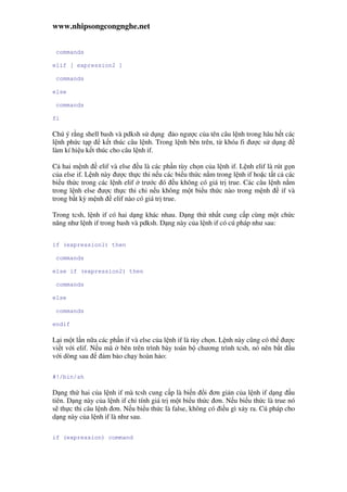 www.nhipsongcongnghe.net
commands
elif [ expression2 ]
commands
else
commands
fi
Chú ý r ng shell bash và pdksh s d ng o ngư c c a tên câu l nh trong hâu h t các
l nh ph c t p k t thúc câu l nh. Trong l nh bên trên, t khóa fi ư c s d ng
làm kí hi u k t thúc cho câu l nh if.
C hai m nh elif và else u là các ph n tùy ch n c a l nh if. L nh elif là rút g n
c a else if. L nh này ư c th c thi n u các bi u th c n m trong l nh if ho c t t c các
bi u th c trong các l nh elif trư c ó u không có giá tr true. Các câu l nh n m
trong l nh else ư c th c thi ch n u không m t bi u th c nào trong m nh if và
trong b t kỳ m nh elif nào có giá tr true.
Trong tcsh, l nh if có hai d ng khác nhau. D ng th nh t cung c p cùng m t ch c
năng như l nh if trong bash và pdksh. D ng này c a l nh if có cú pháp như sau:
if (expression1) then
commands
else if (expression2) then
commands
else
commands
endif
L i m t l n n a các ph n if và else c a l nh if là tùy ch n. L nh này cũng có th ư c
vi t v i elif. N u mã bên trên trình bày toán b chương trình tcsh, nó nên b t u
v i dòng sau m b o ch y hoàn h o:
#!/bin/sh
D ng th hai c a l nh if mà tcsh cung c p là bi n i ơn gi n c a l nh if d ng u
tiên. D ng này c a l nh if ch tính giá tr m t bi u th c ơn. N u bi u th c là true nó
s th c thi câu l nh ơn. N u bi u th c là false, không có i u gì x y ra. Cú pháp cho
d ng này c a l nh if là như sau.
if (expression) command
 