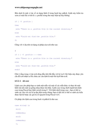 www.nhipsongcongnghe.net
Bên dư i là m t ví d v s d ng l nh if trong bash hay pdksh. L nh này ki m tra
xem có m t file có tên là a .profile trong thư m c hi n t i hay không:
if [ -f .profile ]
then
echo "There is a .profile file in the current directory."
else
echo "Could not find the .profile file."
fi
Cũng v i ví d trên s d ng cú pháp c a tcsh như sau:
#
if ( { -f .profile } ) then
echo "There is a .profile file in the current directory."
else
echo "Could not find the .profile file."
endif
Chú ý r ng trong ví d tcsh dòng u tiên b t u v i ký t #. Ký hi u này ư c yêu
c u tcsh nh n ra file ch a các câu l nh là m t file k ch b n tcsh.
6.5.2. L nh case
L nh case cho phép b n so sánh m t m u v i m t s các m u khác và th c thi m t
kh i mã n u m t s gi ng nhau ư c tìm th y. L nh case trong shell m nh hơn l nh
case trong Pascal hay l nh switch trong C. V i l nh shell trong case , b n có th so
sánh các xâu v i các kí t i di n trong chúng; b n có th ch có th so sánh các ki u
ư c li t kê ho c các giá tr s nguyên trong Pascal và C.
Cú pháp cho l nh case trong bash và pdksh là như sau:
case string1 in
str1)
commands;;
str2)
commands;;
*)
 