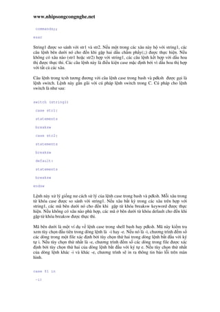 www.nhipsongcongnghe.net
commands;;
esac
String1 ư c so sánh v i str1 và str2. N u m t trong các xâu này h v i string1, các
câu l nh bên dư i nó cho n khi g p hai d u ch m ph y(;;) ư c th c hi n. N u
không có xâu nào (str1 ho c str2) h p v i string1, các câu l nh k t h p v i d u hoa
th ư c th c thi. Các câu l nh này là i u ki n case m c nh b i vì d u hoa th h p
v i t t c các xâu.
Câu l nh trong tcsh tương ương v i câu l nh case trong bash và pdksh ư c g i là
l nh switch. L nh này g n gũi v i cú pháp l nh switch trong C. Cú pháp cho l nh
switch là như sau:
switch (string1)
case str1:
statements
breaksw
case str2:
statements
breaksw
default:
statements
breaksw
endsw
L nh này x lý gi ng nư cách s lý c a l nh case trong bash và pdksh. M i xâu trong
t khóa case ư c so sánh v i string1. N u xâu b t kỳ trong các xâu trên h p v i
string1, các mã bên dư i nó cho n khi g p t khóa breaksw keyword ư c th c
hi n. N u không có xâu nào phù h p, các mã bên dư i t khóa default cho n khi
g p t khóa breaksw ư c th c thi.
Mã bên dư i là m t ví d v l nh case trong shell bash hay pdksh. Mã này ki m tra
xem tùy ch n u tiên trong dòng l nh là -i hay -e. N u nó là -i, chương trình m s
các dòng trong m t file xác nh b i tùy ch n th hai trong dòng l nh b t u v i ký
t i. N u tùy ch n th nh t là -e, chương trình m s các dòng trong file ư c xác
nh b i tùy ch n th hai c a dòng l nh b t u v i ký t e. N u tùy ch n th nh t
c a dòng l nh khác -i và khác -e, chương trình s in ra thông tin báo l i trên màn
hình.
case $1 in
-i)
 