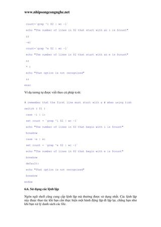www.nhipsongcongnghe.net
count=`grep ^i $2 | wc -l`
echo "The number of lines in $2 that start with an i is $count"
;;
-e)
count=`grep ^e $2 | wc -l`
echo "The number of lines in $2 that start with an e is $count"
;;
* )
echo "That option is not recognized"
;;
esac
Ví d tương t ư c vi t theo cú pháp tcsh:
# remember that the first line must start with a # when using tcsh
switch ( $1 )
case -i | i:
set count = `grep ^i $2 | wc -l`
echo "The number of lines in $2 that begin with i is $count"
breaksw
case -e | e:
set count = `grep ^e $2 | wc -l`
echo "The number of lines in $2 that begin with e is $count"
breaksw
default:
echo "That option is not recognized"
breaksw
endsw
6.6. S d ng các l nh l p
Ngôn ng shell cũng cung c p l nh l p mà thư ng ư c s d ng nh t. Các l nh l p
này ư c thao tác khi b n c n th c hi n m t hành ng l p i l p l i, ch ng h n như
khi b n x lý danh sách các file.
 