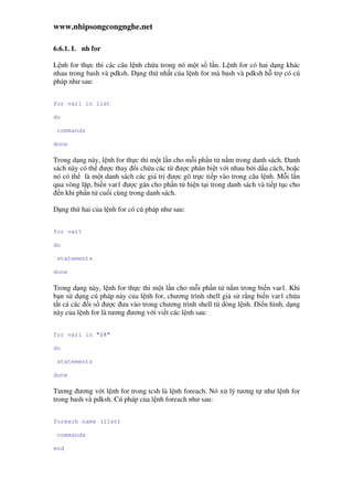 www.nhipsongcongnghe.net
6.6.1. L nh for
L nh for th c thi các câu l nh ch a trong nó m t s l n. L nh for có hai d ng khác
nhau trong bash và pdksh. D ng th nh t c a l nh for mà bash và pdksh h tr có cú
pháp như sau:
for var1 in list
do
commands
done
Trong d ng này, l nh for th c thi m t l n cho m i ph n t n m trong danh sách. Danh
sách này có th ư c thay i ch a các t ư c phân bi t v i nhau b i d u cách, ho c
nó có th là m t danh sách các giá tr ư c gõ tr c ti p vào trong câu l nh. M i l n
qua vòng l p, bi n var1 ư c gán cho ph n t hi n t i trong danh sách và ti p t c cho
n khi ph n t cu i cùng trong danh sách.
D ng th hai c a l nh for có cú pháp như sau:
for var1
do
statements
done
Trong d ng này, l nh for th c thi m t l n cho m i ph n t n m trong bi n var1. Khi
b n s d ng cú pháp này c a l nh for, chương trình shell gi s r ng bi n var1 ch a
t t c các i s ư c ưa vào trong chương trình shell t dòng l nh. i n hình, d ng
này c a l nh for là tương ương v i vi t các l nh sau:
for var1 in "$@"
do
statements
done
Tương ương v i l nh for trong tcsh là l nh foreach. Nó x lý tương t như l nh for
trong bash và pdksh. Cú pháp c a l nh foreach như sau:
foreach name (list)
commands
end
 