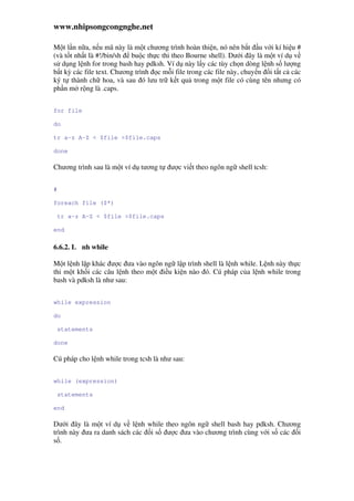 www.nhipsongcongnghe.net
M t l n n a, n u mã này là m t chương trình hoàn thi n, nó nên b t u v i kí hi u #
(và t t nh t là #!/bin/sh bu c th c thi theo Bourne shell). Dư i ây là m t ví d v
s d ng l nh for trong bash hay pdksh. Ví d này l y các tùy ch n dòng l nh s lư ng
b t kỳ các file text. Chương trình c m i file trong các file này, chuy n i t t c các
ký t thành ch hoa, và sau ó lưu tr k t qu trong m t file có cùng tên nhưng có
ph n m r ng là .caps.
for file
do
tr a-z A-Z < $file >$file.caps
done
Chương trình sau là m t ví d tương t ư c vi t theo ngôn ng shell tcsh:
#
foreach file ($*)
tr a-z A-Z < $file >$file.caps
end
6.6.2. L nh while
M t l nh l p khác ư c ưa vào ngôn ng l p trình shell là l nh while. L nh này th c
thi m t kh i các câu l nh theo m t i u ki n nào ó. Cú pháp c a l nh while trong
bash và pdksh là như sau:
while expression
do
statements
done
Cú pháp cho l nh while trong tcsh là như sau:
while (expression)
statements
end
Dư i ây là m t ví d v l nh while theo ngôn ng shell bash hay pdksh. Chương
trình này ưa ra danh sách các i s ư c ưa vào chương trình cùng v i s các i
s .
 