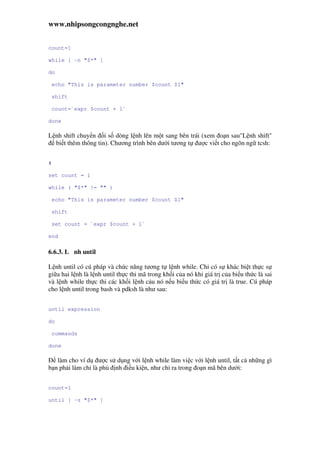 www.nhipsongcongnghe.net
count=1
while [ -n "$*" ]
do
echo "This is parameter number $count $1"
shift
count=`expr $count + 1`
done
L nh shift chuy n i s dòng l nh lên m t sang bên trái (xem o n sau"L nh shift"
bi t thêm thông tin). Chương trình bên dư i tương t ư c vi t cho ngôn ng tcsh:
#
set count = 1
while ( "$*" != "" )
echo "This is parameter number $count $1"
shift
set count = `expr $count + 1`
end
6.6.3. L nh until
L nh until có cú pháp và ch c năng tương t l nh while. Ch có s khác bi t th c s
gi a hai l nh là l nh until th c thi mã trong kh i c a nó khi giá tr c a bi u th c là sai
và l nh while th c thi các kh i l nh c u nó n u bi u th c có giá tr là true. Cú pháp
cho l nh until trong bash và pdksh là như sau:
until expression
do
commands
done
làm cho ví d ư c s d ng v i l nh while làm vi c v i l nh until, t t c nh ng gì
b n ph i làm ch là ph nh i u ki n, như ch ra trong o n mã bên dư i:
count=1
until [ -z "$*" ]
 
