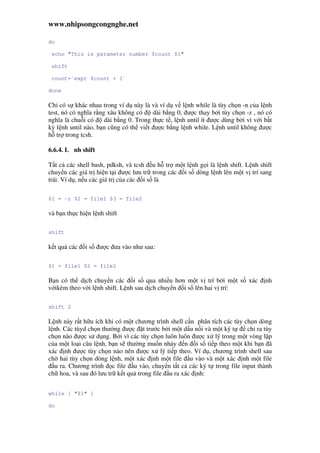 www.nhipsongcongnghe.net
do
echo "This is parameter number $count $1"
shift
count=`expr $count + 1`
done
Ch có s khác nhau trong ví d này là và ví d v l nh while là tùy ch n -n c a l nh
test, nó có nghĩa r ng xâu không có dài b ng 0, ư c thay b i tùy ch n -z , nó có
nghĩa là chu i có dài b ng 0. Trong th c t , l nh until ít ư c dùng b i vì v i b t
kỳ l nh until nào, b n cũng có th vi t ư c b ng l nh while. L nh until không ư c
h tr trong tcsh.
6.6.4. L nh shift
T t c các shell bash, pdksh, và tcsh u h tr m t l nh g i là l nh shift. L nh shift
chuy n các giá tr hi n t i ư c lưu tr trong các i s dòng l nh lên m t v trí sang
trái. Ví d , n u các giá tr c a các i s là
$1 = -r $2 = file1 $3 = file2
và b n th c hi n l nh shift
shift
k t qu các i s ư c ưa vào như sau:
$1 = file1 $2 = file2
B n có th d ch chuy n các i s qua nhi u hơn m t v trí b i m t s xác nh
v ikèm theo v i l nh shift. L nh sau d ch chuy n i s lên hai v trí:
shift 2
L nh này r t h u ích khi có m t chương trình shell c n phân tích các tùy ch n dòng
l nh. Các tùyd ch n thư ng ư c t trư c b i m t d u n i và m t ký t ch ra tùy
ch n nào ư c s d ng. B i vì các tùy ch n luôn luôn ư c x lý trong m t vòng l p
c a m t lo i câu l nh, b n s thư ng mu n nh y n i s ti p theo m t khi b n ã
xác nh ư c tùy ch n nào nên ư c x lý ti p theo. Ví d , chương trình shell sau
ch hai tùy ch n dòng l nh, m t xác nh m t file u vào và m t xác nh m t file
u ra. Chương trình c file u vào, chuy n t t c các ký t trong file input thành
ch hoa, và sau ó lưu tr k t qu trong file u ra xác nh:
while [ "$1" ]
do
 
