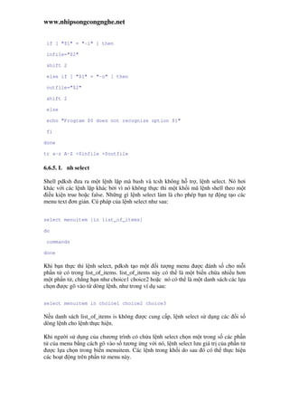 www.nhipsongcongnghe.net
if [ "$1" = "-i" ] then
infile="$2"
shift 2
else if [ "$1" = "-o" ] then
outfile="$2"
shift 2
else
echo "Program $0 does not recognize option $1"
fi
done
tr a-z A-Z <$infile >$outfile
6.6.5. L nh select
Shell pdksh ưa ra m t l nh l p mà bash và tcsh không h tr , l nh select. Nó hơi
khác v i các l nh l p khác b i vì nó không th c thi m t kh i mã l nh shell theo m t
i u ki n true ho c false. Nh ng gì l nh select làm là cho phép b n t ng t o các
menu text ơn gi n. Cú pháp c a l nh select như sau:
select menuitem [in list_of_items]
do
commands
done
Khi b n th c thi l nh select, pdksh t o m t i tư ng menu ư c ánh s cho m i
ph n t có trong list_of_items. list_of_items này có th là m t bi n ch a nhi u hơn
m t ph n t , ch ng h n như choice1 choice2 ho c nó có th là m t danh sách các l a
ch n ư c gõ vào t dòng l nh, như trong ví d sau:
select menuitem in choice1 choice2 choice3
N u danh sách list_of_items is không ư c cung c p, l nh select s d ng các i s
dòng l nh cho l nh th c hi n.
Khi ngư i s d ng c a chương trình có ch a l nh select ch n m t trong s các ph n
t c a menu b ng cách gõ vào s tương ng v i nó, l nh select lưu giá tr c a ph n t
ư c l a ch n trong bi n menuitem. Các l nh trong kh i do sau ó có th th c hi n
các ho t ng trên ph n t menu này.
 