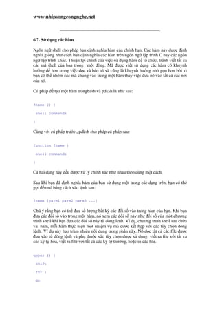 www.nhipsongcongnghe.net
6.7. S d ng các hàm
Ngôn ng shell cho phép b n d nh nghĩa hàm c a chính b n. Các hàm này ư c nh
nghĩa gi ng như cách b n nh nghĩa các hàm trên ngôn ng l p trình C hay các ngôn
ng l p trình khác. Thu n l i chính c a vi c s d ng hàm t ch c, tránh vi t t t c
các mã shell c a b n trong m t dòng. Mã ư c vi t s d ng các hàm có khuynh
hư ng d hơn trong vi c c và b o trì và cũng là khuynh hư ng nh g n hơn b i vì
b n có th nhóm các mã chung vào trong m t hàm thay vi c ưa nó vào t t c các nơi
c n nó.
Cú pháp t o m t hàm trongbash và pdksh là như sau:
fname () {
shell commands
}
Cùng v i cú pháp trư c , pdksh cho phép cú pháp sau:
function fname {
shell commands
}
C hai d ng này u ư c x lý chính xác như nhau theo cùng m t cách.
Sau khi b n ã nh nghĩa hàm c a b n s d ng m t trong các d ng trên, b n có th
g i n nó b ng cách vào l nh sau:
fname [parm1 parm2 parm3 ...]
Chú ý r ng b n có th ưa s lư ng b t kỳ các i s vào trong hàm c a b n. Khi b n
ưa các i s vào trong m t hàm, nó xem các i s này như i s c a m t chương
trình shell khi b n ưa các i s này t dòng l nh. Ví d , chương trình shell sau ch a
vài hàm, m i hàm th c hi n m t nhi m v mà ư c k t h p v i các tùy ch n dòng
l nh. Ví d này bao trùm nhi u n i dung trong ph n này. Nó c t t c các file ư c
ưa vào t dòng l nh và ph thu c vào tùy ch n ư c s d ng, vi t ra file v i t t c
các ký t hoa, vi t ra file v i t t c các ký t thư ng, ho c in các file.
upper () {
shift
for i
do
 