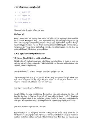 www.nhipsongcongnghe.net
p | -p) print $@;;
u | -u) upper $@;;
l | -l) lower $@;;
*) usage_error $0;;
esac
Chương trình tcsh không h tr các hàm.
6.8. T ng k t
Trong chương này, b n ã th y ư c nhi u c i m c a các ngôn ng l p trình bash,
pdksh và tcsh. Khi b n s d ng Linux, b n s th y r ng b n s d ng các ngôn ng l p
trình shell càng ngày càng thư ng xuyên. Cho dù ngôn ng shell r t m nh và d h c,
b n có th g p ph i m t vài v n khi chương trình shell không phù h p v i v n
b n gi i quy t. Trong nh ng trư ng h p như v y, b n có th nghiên c u tìm hi u các
ngôn ng khác có th s d ng có trong Linux.
7. Cài t và qu n tr WebServer
7.1. Hư ng d n cài t trên môi trư ng Linux.
Cài t trên môi trư ng Linux hoàn toàn không khó như nh ng gì chúng ta nghĩ khi
m i ti p xúc v i h i u hành này. Quá trình cài t ch ơn gi n, chúng ta th c hi n
câu l nh rpm v i cú pháp sau:
rpm –[ivhqladefUV] [-force] [nodeps] [--oldpackage] package list
ây là chương trình qu n lý các gói cài. Nó cho phép b n qu n lý các gói RPM, th c
hi n r t d dàng vi c cài t và g b ph n m m. cài t ph n m m có tên là
precious-software-1.0.i386.rpm ch y câu l nh sau:
rpm –i precious-software-1.0.i386.rpm
b n có th làm cho vi c cài t trông p m t hơn b ng cách s d ng tùy ch n –ivh
thay cho tùy ch n –i. N u b n ã cài m t gói ph n m m r i nhưng vì m t lý do nào ó
b n l i mu n cài l i nó è lên phiên b n cũ, b n ch c n s d ng tùy ch n –force cho
l nh rpm. N u b n mu n nâng c p m t ph n m m, b n s d ng tùy ch n –U.Ví d :
rpm –Uvh precious-software-1.0.i386.rpm
Tuy nhiên b n ã cài m t phiên b n m i và bây gi b n mu n cài l i phiên b n cũ,
n u b n mu n s d ng l nh trên, h th ng s báo l i phiên b n ã cài t là phiên b n
m i hơn phiên b n mà b n mu n cài. có th th c hi n ư c i u này b n s d ng
 
