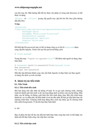 www.nhipsongcongnghe.net
c a thư m c ó. M t hư ng d n b t kỳ ư c cho phép có trong m t directory có th
ư c s d ng.
<Files> và </Files> pcung c p quy n truy c p b i tên file (bao g m ư ng
d n n file).
Ví d :
<Directory
"/afs/uncc.edu/usr/q/zlian/apache/htdocs/manual">
AuthType Basic
AuthName "Restricted Directory"
AuthUserFile passwd
AuthGroupFile /dev/null
require valid-user
</Directory>
thi t l p file password, b n có th s d ng công c có tên là htpasswd ư c
cung c p b i Apache. Trư c tiên t o file password b ng cách:
% touch passwd
Trong thư m c "<path-to-apache>/bin/". thêm m t ngư i s d ng, th c
hi n l nh:
% htpasswd <path-to-password-file>/passwd zlian
New password:
Re-type new password:
n ây b n ã hoàn thành xong vi c c u hình Apache và th c hi n xác th c ngư i
s d ng cho d ch v web c a b n.
8. Qu n tr các ti n trình
8.1. Ti n Trình
8.1.1. Ti n trình ti n c nh
Khi b n ang trên d u nh c h th ng (# ho c $) và g i m t chương trình, chương
trình tr thành m t ti n trình và i vào ho t ng dư i s ki m soát c a h th ng. D u
nh c c a h th ng s không xu t hi n khi ti n trình ang ch y Khi ti n trình hoàn
thành tác v và ch m d t, h i u hành s tr l i d u nh c b n gõ ti p l nh th c thi
chương trình khác. Chương trình ho t ng theo cách này ư c g i là chương trình
ti n c nh (foreground). Ví d khi b n th c hi n l nh:
ls –R /
B n s ph i ch i r t lâu cho n khi l nh th c hi n xong b n m i có th nh p vào
l nh m i th c hi n công vi c ti p theo c a b n.
8.1.2. Ti n trình h u c nh
 