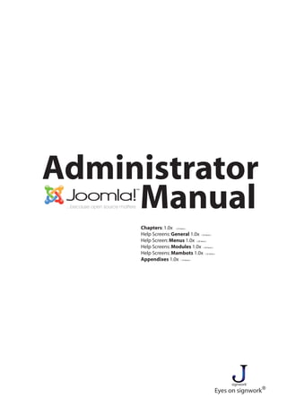 Administrator
     Manual
     Chapters: 1.0x ( 23 items )
     Help Screens: General 1.0x ( 42 items )
     Help Screen: Menus 1.0x ( 28 items )
     Help Screens: Modules 1.0x ( 26 items )
     Help Screens: Mambots 1.0x ( 22 items )
     Appendixes 1.0x ( 10 items )




                                                signwork
                                           Eyes on signwork®
 